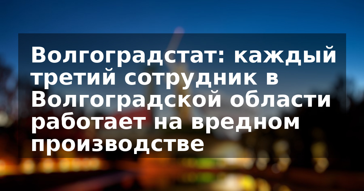 Волгоградстат: каждый третий сотрудник в Волгоградской области работает на вредном производстве