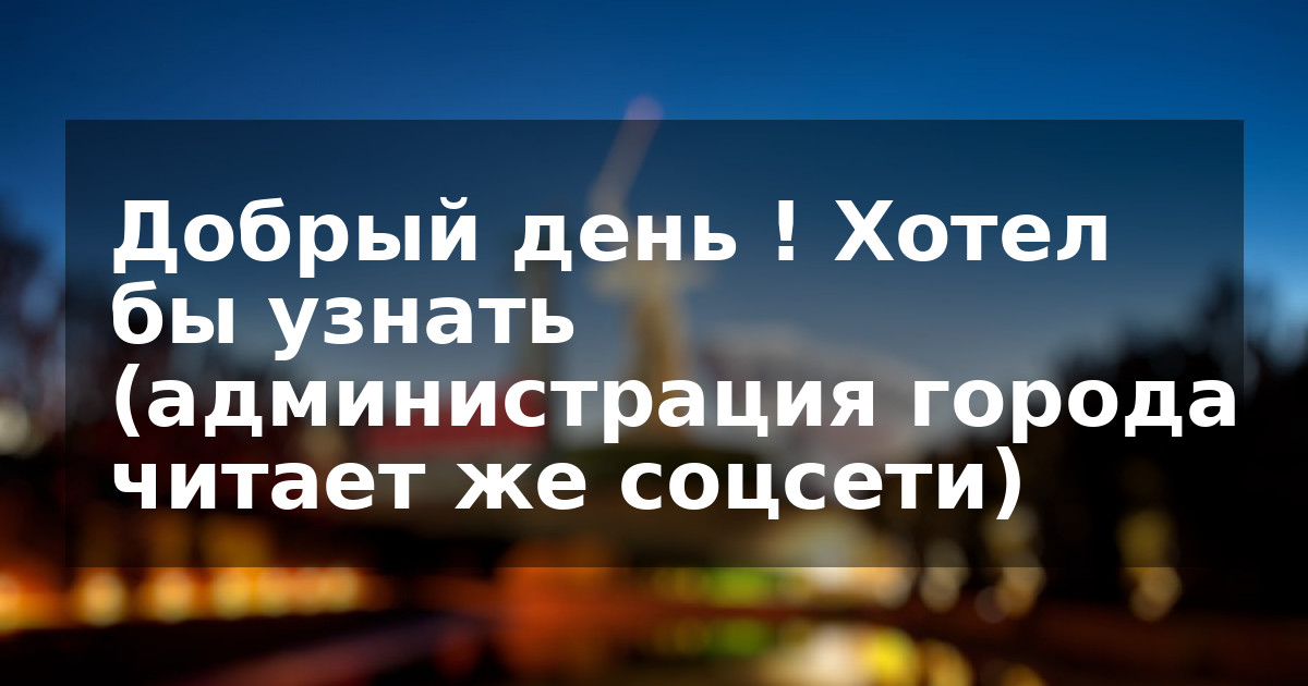Добрый день ! Хотел бы узнать (администрация города читает же соцсети)