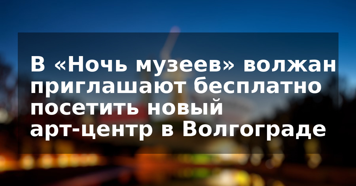 В «Ночь музеев» волжан приглашают бесплатно посетить новый арт-центр в Волгограде