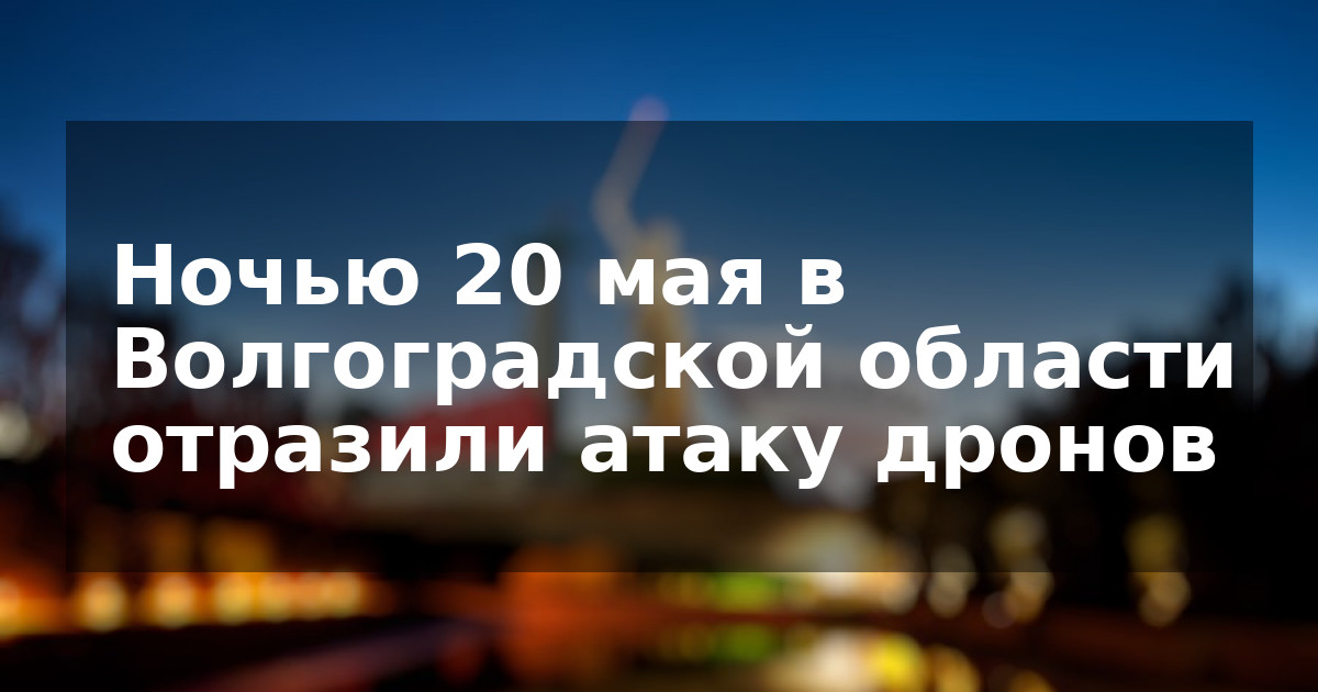 Ночью 20 мая в Волгоградской области отразили атаку дронов