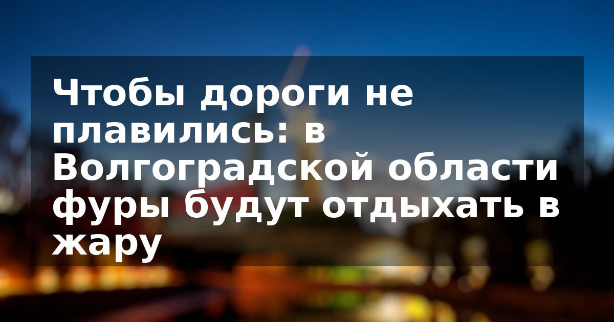 Чтобы дороги не плавились: в Волгоградской области фуры будут отдыхать в жару