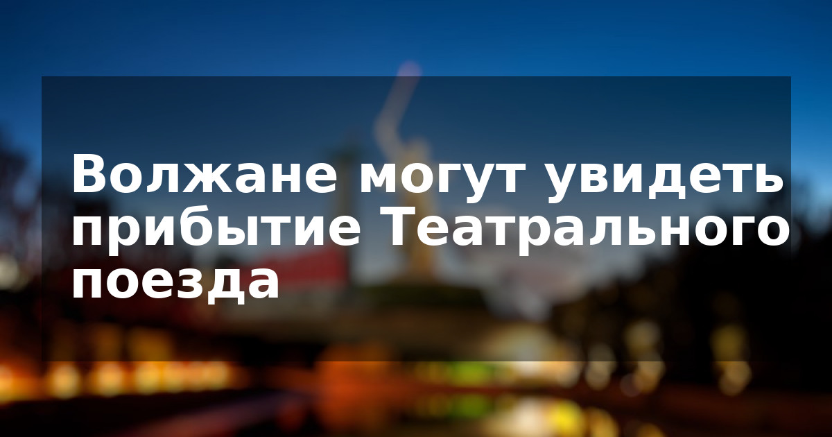 Волжане могут увидеть прибытие Театрального поезда