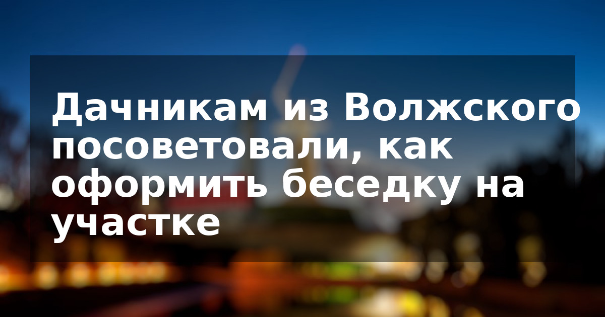 Дачникам из Волжского посоветовали, как оформить беседку на участке