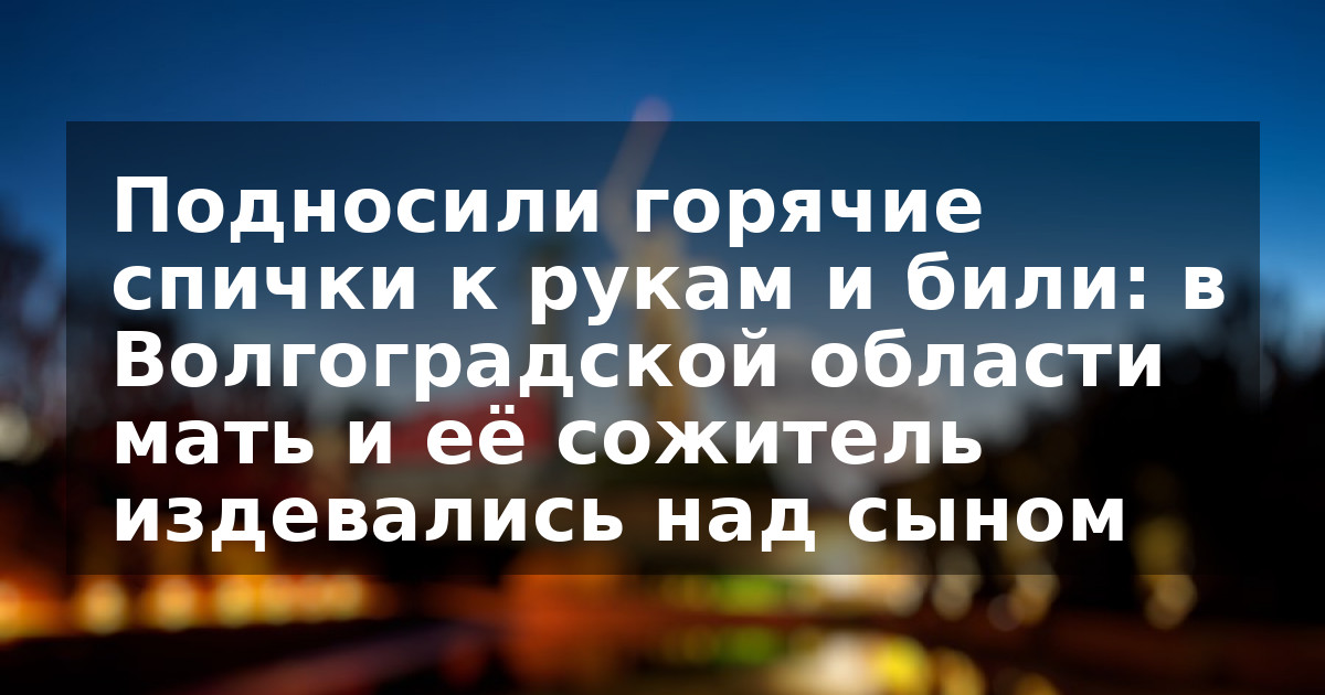 Подносили горячие спички к рукам и били: в Волгоградской области мать и её сожитель издевались над сыном
