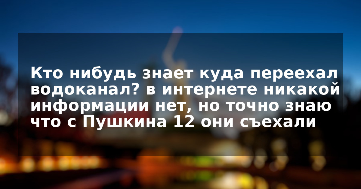 Кто нибудь знает куда переехал водоканал? в интернете никакой информации нет, но точно знаю что с Пушкина 12 они съехали