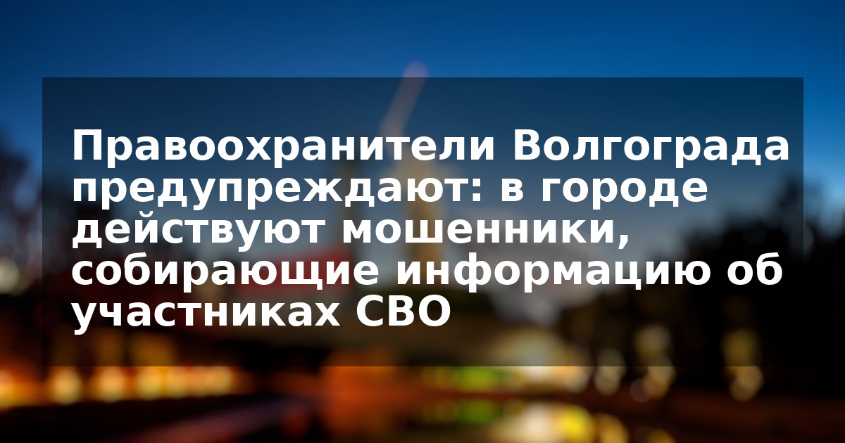 Правоохранители Волгограда предупреждают: в городе действуют мошенники, собирающие информацию об участниках СВО