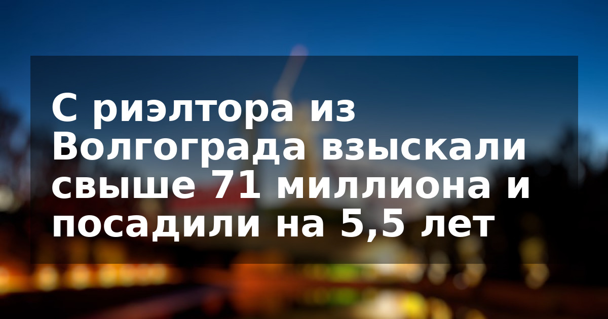 С риэлтора из Волгограда взыскали свыше 71 миллиона и посадили на 5,5 лет  