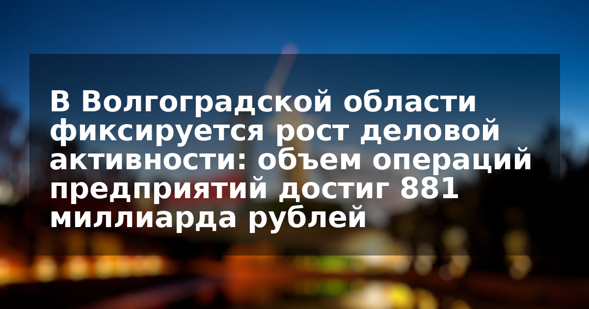 В Волгоградской области фиксируется рост деловой активности: объем операций предприятий достиг 881 миллиарда рублей