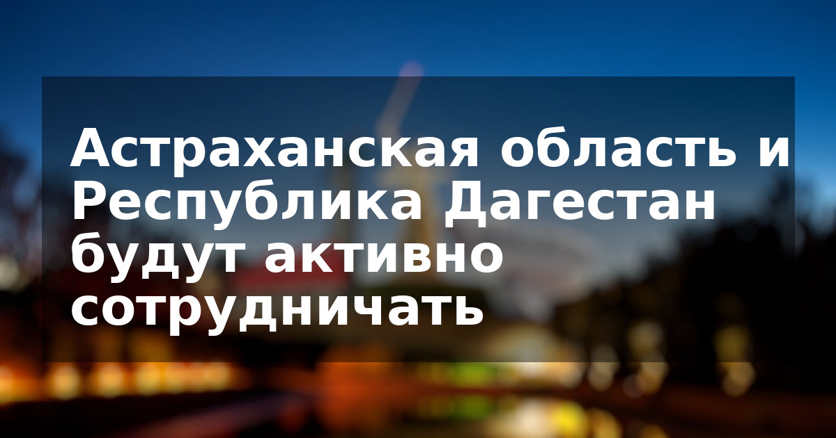 Астраханская область и Республика Дагестан будут активно сотрудничать