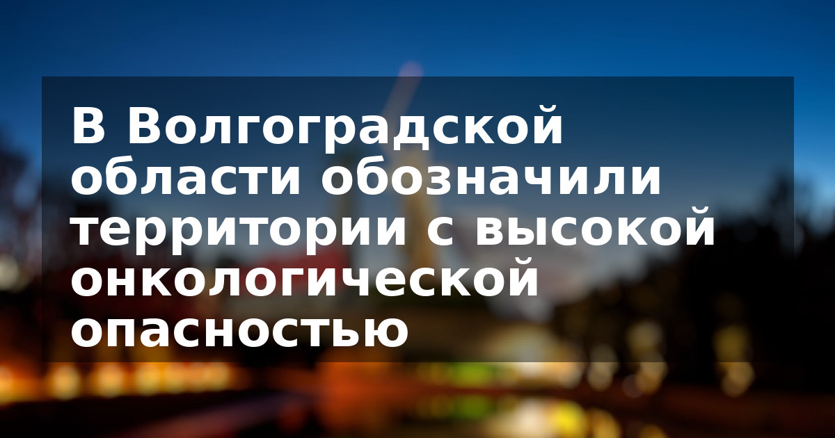 В Волгоградской области обозначили территории с высокой онкологической опасностью