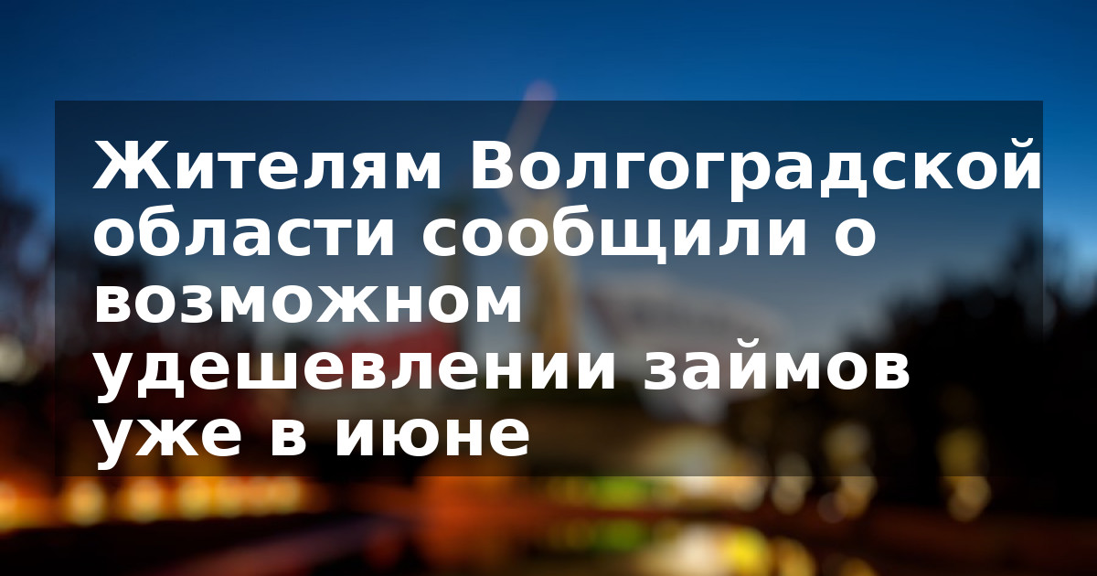 Жителям Волгоградской области сообщили о возможном удешевлении займов уже в июне