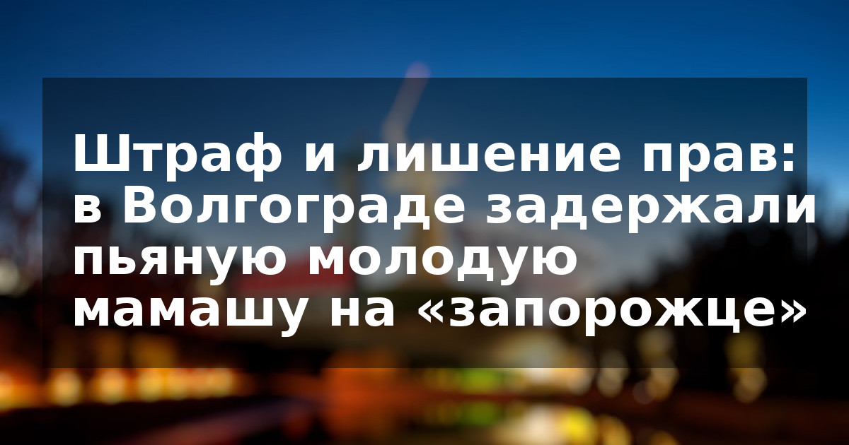 Штраф и лишение прав: в Волгограде задержали пьяную молодую мамашу на «запорожце»