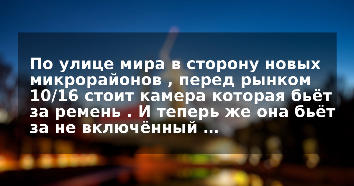 По улице мира в сторону новых микрорайонов , перед рынком 10/16 стоит камера которая бьёт за ремень . И теперь же она бьёт за не включённый …
