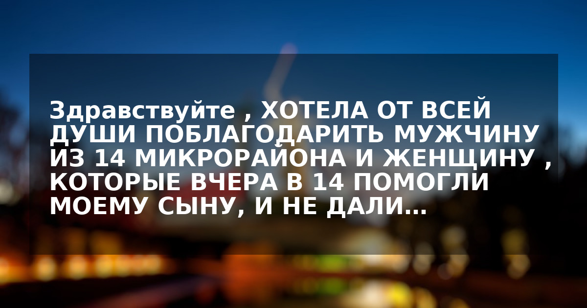 Здравствуйте ,  ХОТЕЛА ОТ ВСЕЙ ДУШИ ПОБЛАГОДАРИТЬ  МУЖЧИНУ  ИЗ 14  МИКРОРАЙОНА И ЖЕНЩИНУ , КОТОРЫЕ ВЧЕРА  В 14 ПОМОГЛИ МОЕМУ СЫНУ, И НЕ ДАЛИ…
