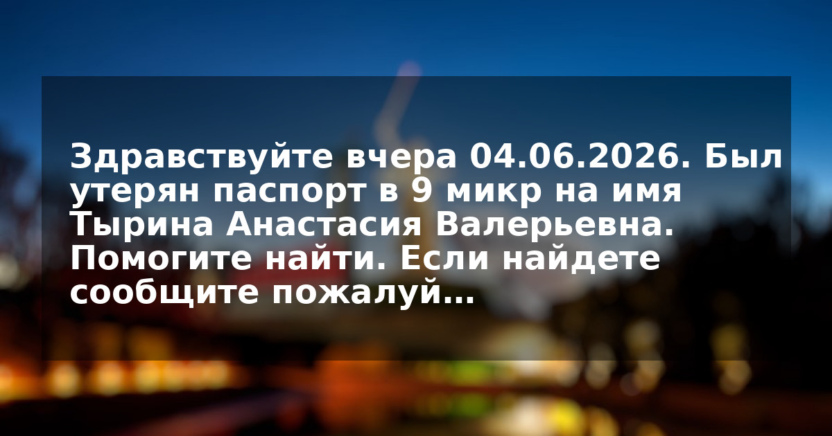 Здравствуйте вчера 04.06.2026. Был утерян паспорт в 9 микр на имя Тырина Анастасия Валерьевна. Помогите найти. Если найдете сообщите пожалуй…