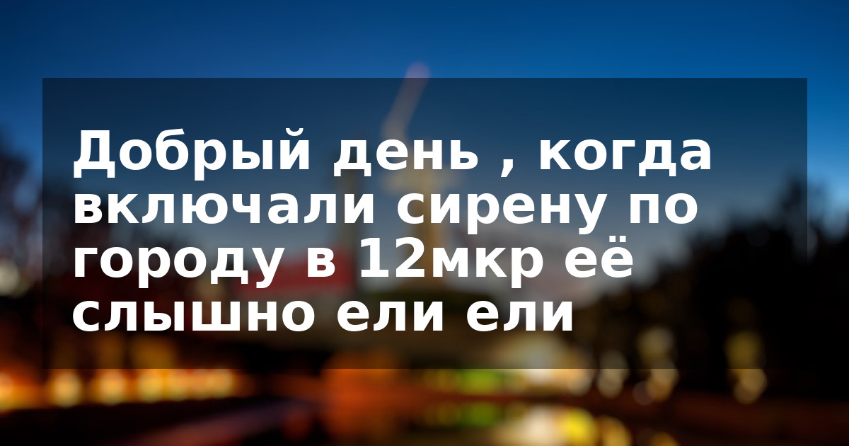 Добрый день , когда включали сирену по городу  в 12мкр её слышно ели ели