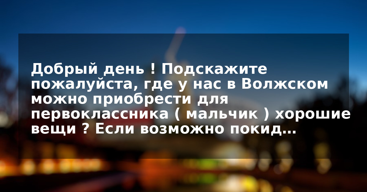 Добрый день ! Подскажите пожалуйста, где у нас в Волжском можно приобрести для первоклассника ( мальчик ) хорошие вещи ? Если возможно покид…