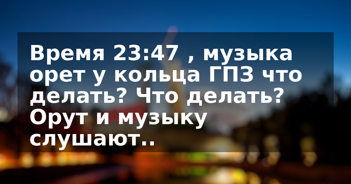 Время 23:47 , музыка орет у кольца ГПЗ что делать? Что делать? Орут и музыку слушают..